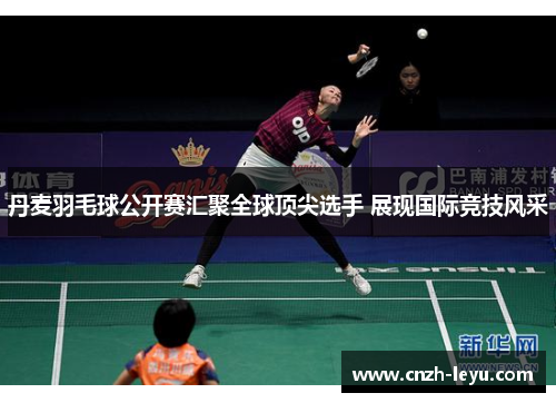 丹麦羽毛球公开赛汇聚全球顶尖选手 展现国际竞技风采