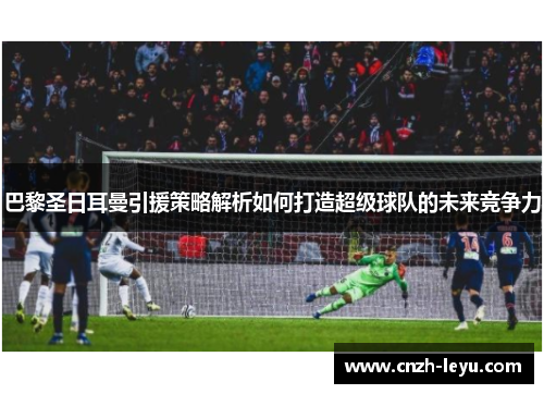 巴黎圣日耳曼引援策略解析如何打造超级球队的未来竞争力