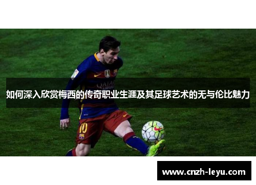如何深入欣赏梅西的传奇职业生涯及其足球艺术的无与伦比魅力