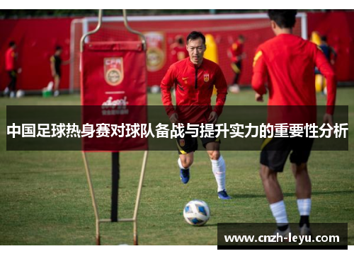 中国足球热身赛对球队备战与提升实力的重要性分析