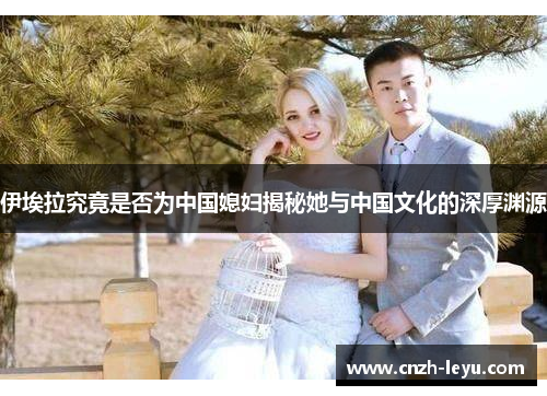 伊埃拉究竟是否为中国媳妇揭秘她与中国文化的深厚渊源