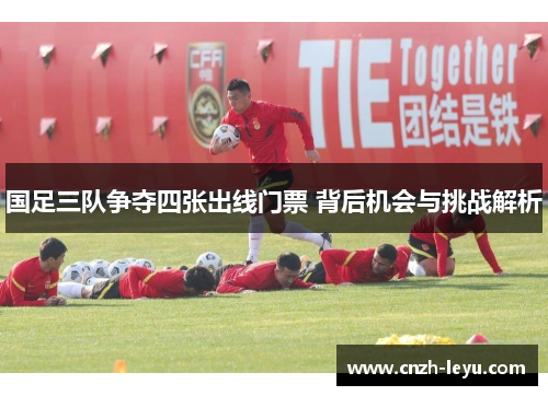 国足三队争夺四张出线门票 背后机会与挑战解析