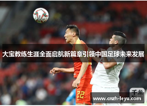 大宝教练生涯全面启航新篇章引领中国足球未来发展
