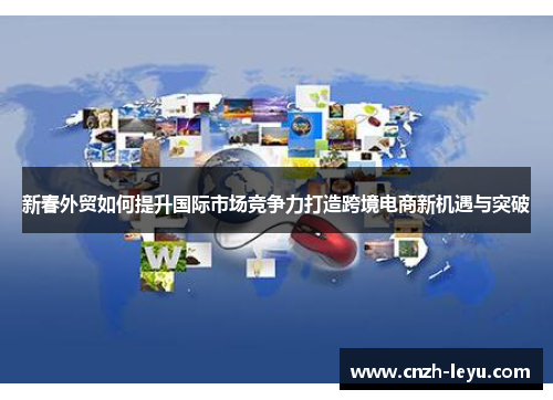 新春外贸如何提升国际市场竞争力打造跨境电商新机遇与突破