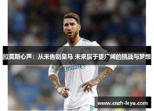 拉莫斯心声：从未告别皇马 未来属于更广阔的挑战与梦想