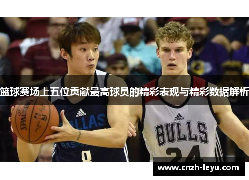 篮球赛场上五位贡献最高球员的精彩表现与精彩数据解析