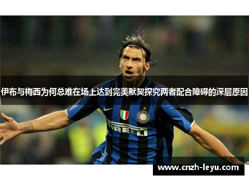 伊布与梅西为何总难在场上达到完美默契探究两者配合障碍的深层原因