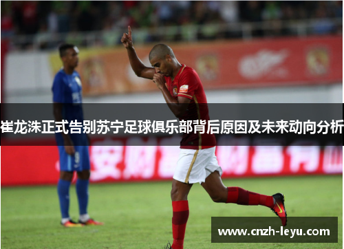 崔龙洙正式告别苏宁足球俱乐部背后原因及未来动向分析