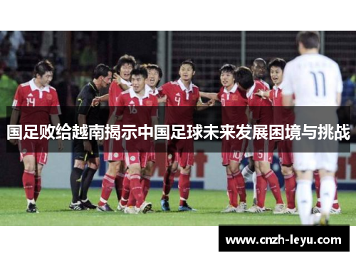 国足败给越南揭示中国足球未来发展困境与挑战