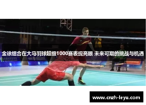 金徐组合在大马羽球超级1000赛表现亮眼 未来可期的挑战与机遇