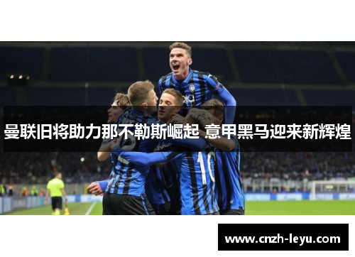 曼联旧将助力那不勒斯崛起 意甲黑马迎来新辉煌