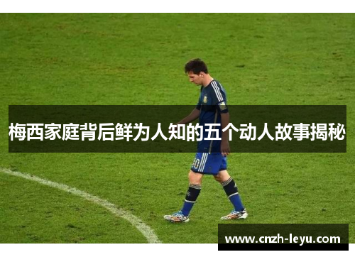 梅西家庭背后鲜为人知的五个动人故事揭秘 梅西家庭背后鲜为人知的五个动人故事揭秘