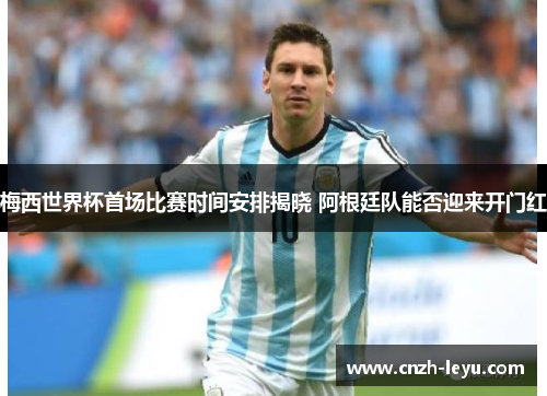 梅西世界杯首场比赛时间安排揭晓 阿根廷队能否迎来开门红